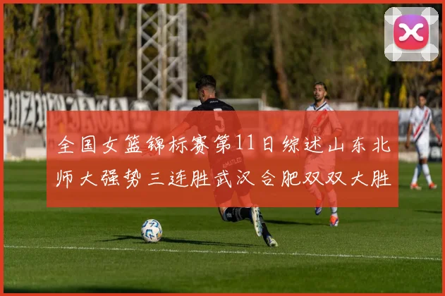 全国女篮锦标赛第11日综述山东北师大强势三连胜武汉合肥双双大胜展现实力