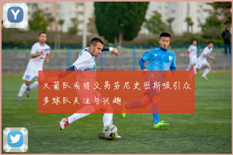 火箭队或将交易芬尼史密斯吸引众多球队关注与兴趣