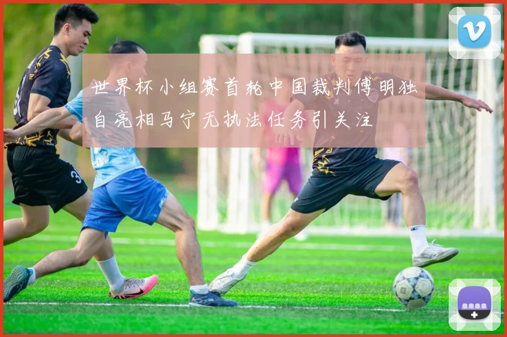世界杯小组赛首轮中国裁判傅明独自亮相马宁无执法任务引关注