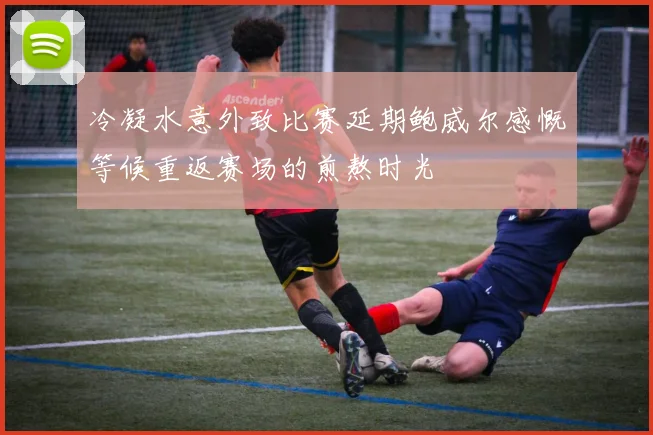 冷凝水意外致比赛延期鲍威尔感慨等候重返赛场的煎熬时光