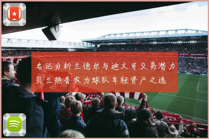 名记分析兰德尔与迪文可交易潜力贝兰热香农为球队年轻资产之选