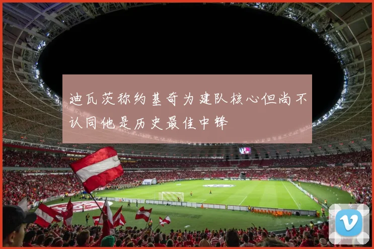 迪瓦茨称约基奇为建队核心但尚不认同他是历史最佳中锋