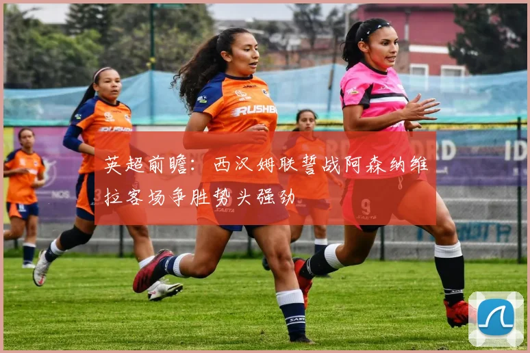 英超前瞻：西汉姆联誓战阿森纳维拉客场争胜势头强劲
