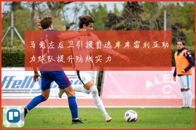 马竞左后卫引援首选库库雷利亚助力球队提升防线实力