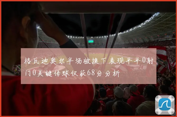 格瓦迪奥尔半场被换下表现平平0射门0关键传球仅获68分分析