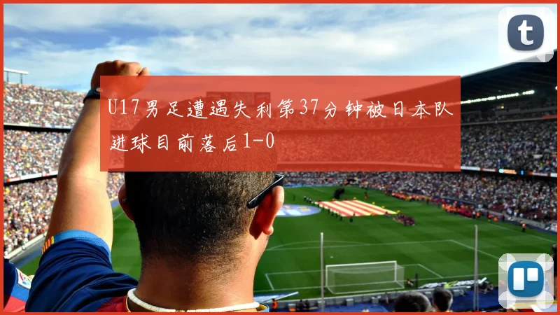 U17男足遭遇失利第37分钟被日本队进球目前落后1-0
