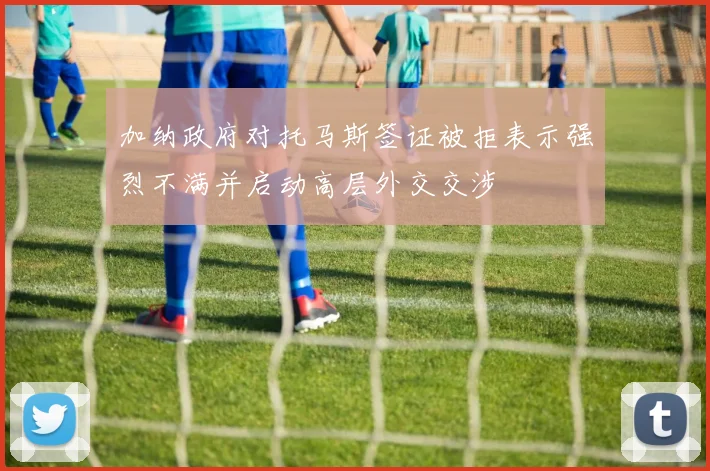 加纳政府对托马斯签证被拒表示强烈不满并启动高层外交交涉