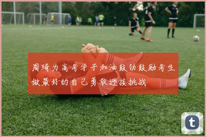 周琦为高考学子加油鼓劲鼓励考生做最好的自己勇敢迎接挑战