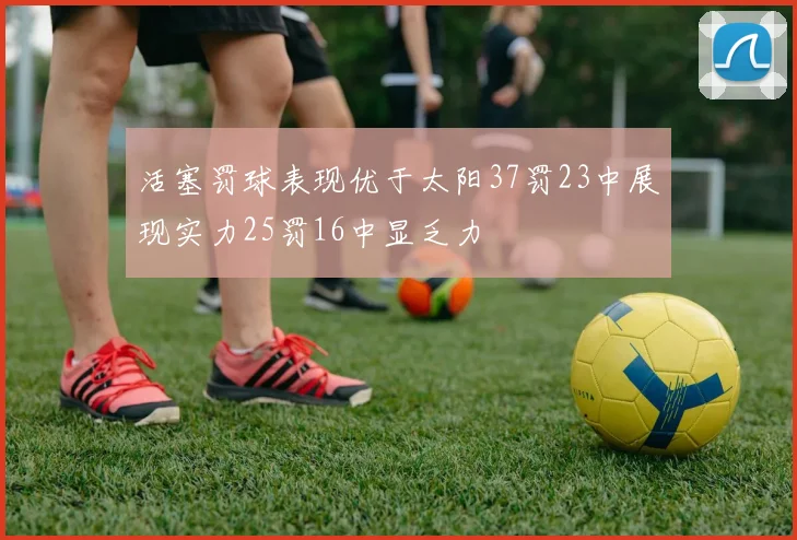 活塞罚球表现优于太阳37罚23中展现实力25罚16中显乏力