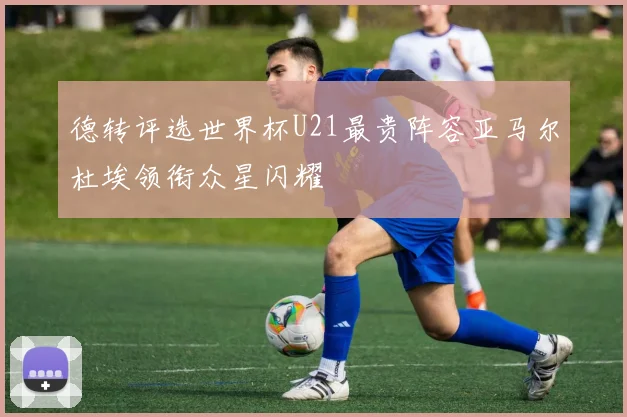德转评选世界杯U21最贵阵容亚马尔杜埃领衔众星闪耀