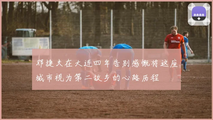 邓捷夫在大连四年告别感慨将这座城市视为第二故乡的心路历程