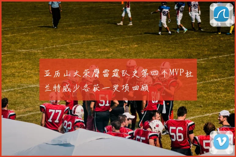 亚历山大荣膺雷霆队史第四个MVP杜兰特威少各获一奖项回顾