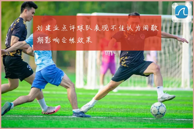刘建业点评球队表现不佳认为间歇期影响合练效果