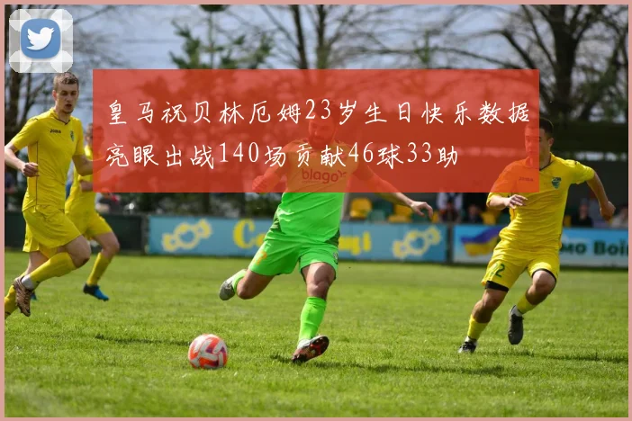 皇马祝贝林厄姆23岁生日快乐数据亮眼出战140场贡献46球33助