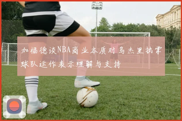 加福德谈NBA商业本质对乌杰里执掌球队运作表示理解与支持