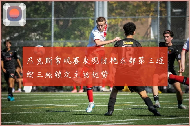 尼克斯常规赛表现惊艳东部第三连续三轮锁定主场优势