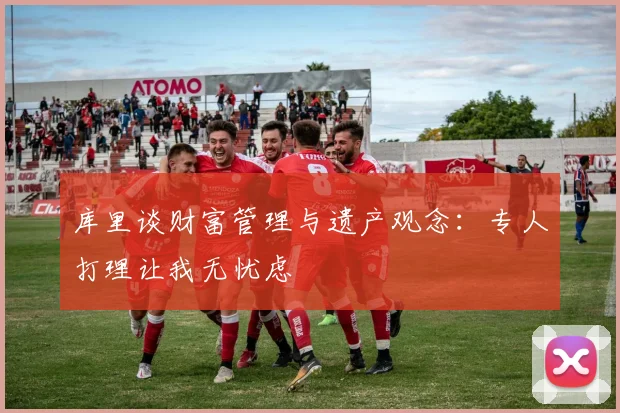 库里谈财富管理与遗产观念：专人打理让我无忧虑