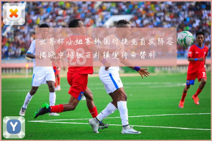 世界杯小组赛韩国对捷克首发阵容揭晓中超独苗朴镇燮待命替补