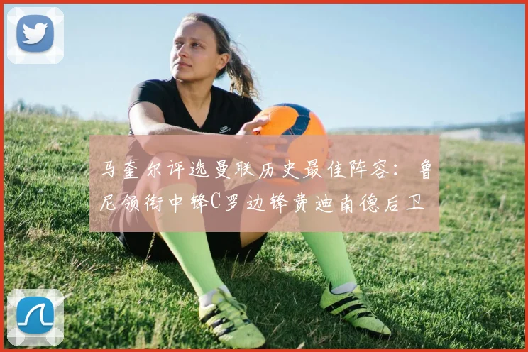 马奎尔评选曼联历史最佳阵容：鲁尼领衔中锋C罗边锋费迪南德后卫