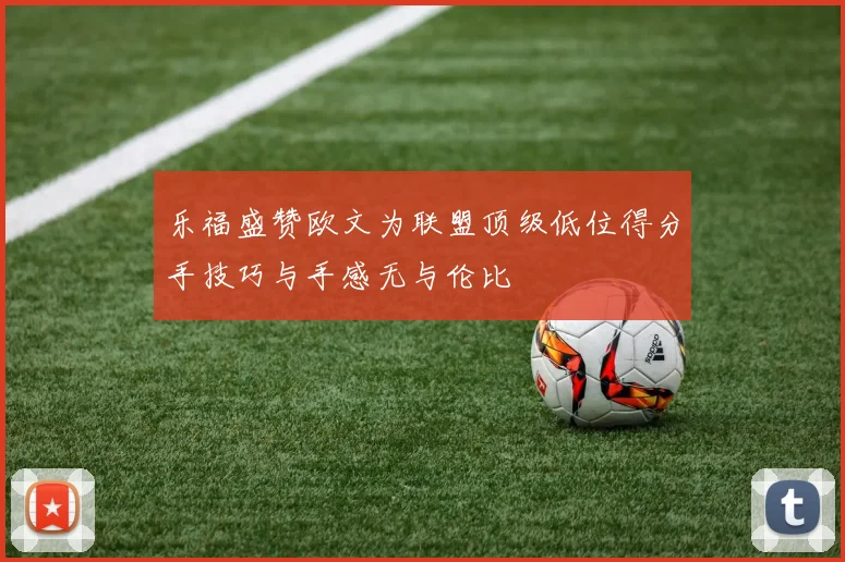 乐福盛赞欧文为联盟顶级低位得分手技巧与手感无与伦比